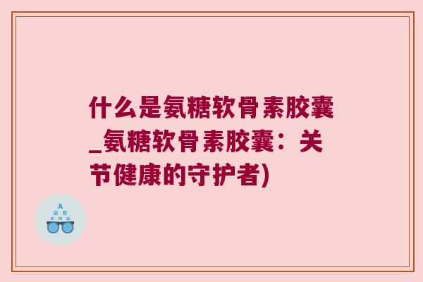 什么是氨糖软骨素胶囊_氨糖软骨素胶囊:关节健康的守护者)