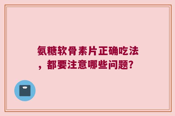 氨糖软骨素片正确吃法,都要注意哪些问题?