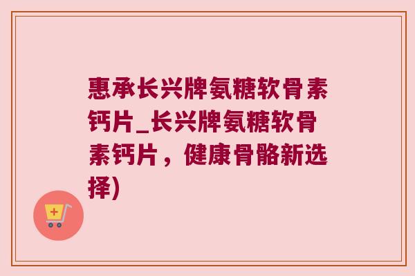 惠承长兴牌氨糖软骨素钙片_长兴牌氨糖软骨素钙片，健康骨骼新选择)