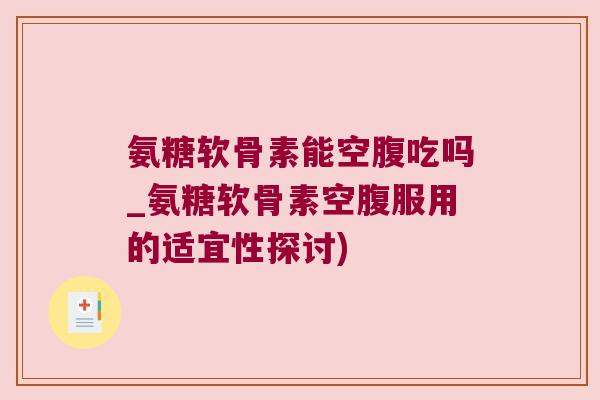 氨糖软骨素能空腹吃吗_氨糖软骨素空腹服用的适宜性探讨)