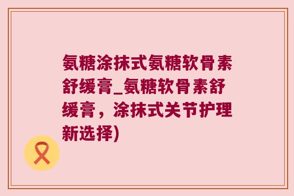 氨糖涂抹式氨糖软骨素舒缓膏_氨糖软骨素舒缓膏,涂抹式关节护理新选择)