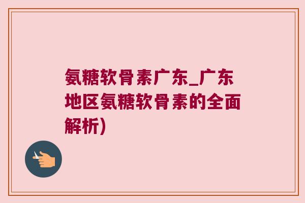 氨糖软骨素广东_广东地区氨糖软骨素的全面解析)