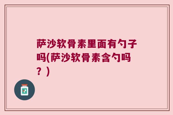 萨沙软骨素里面有勺子吗(萨沙软骨素含勺吗?) 萨沙软骨素里面有勺子吗(萨沙软骨素含勺吗?)