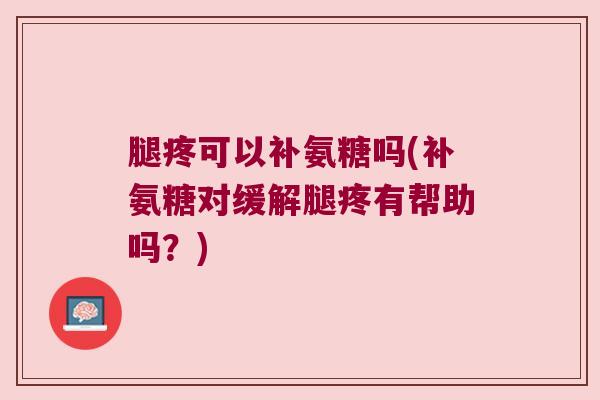 腿疼可以补氨糖吗(补氨糖对缓解腿疼有帮助吗?)