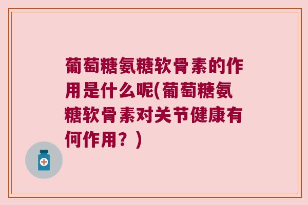 葡萄糖氨糖软骨素的作用是什么呢(葡萄糖氨糖软骨素对关节健康有何作用？)