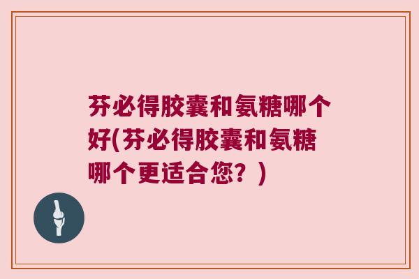芬必得胶囊和氨糖哪个好(芬必得胶囊和氨糖哪个更适合您?)