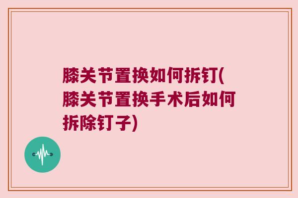 膝关节置换如何拆钉(膝关节置换手术后如何拆除钉子) 膝关节置换如何拆钉(膝关节置换手术后如何拆除钉子)