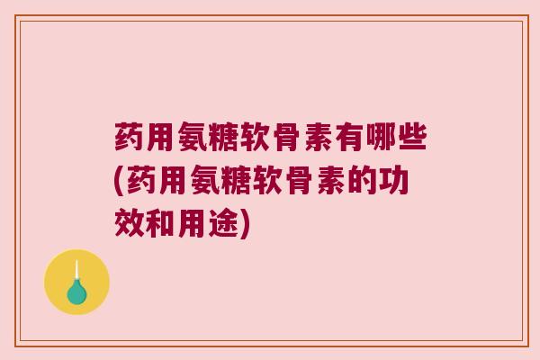 药用氨糖软骨素有哪些(药用氨糖软骨素的功效和用途)