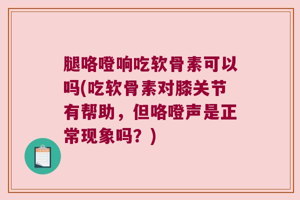 腿咯噔响吃软骨素可以吗(吃软骨素对膝关节有帮助，但咯噔声是正常现象吗？)