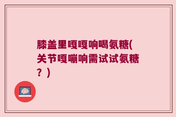 膝盖里嘎嘎响喝氨糖(关节嘎嘣响需试试氨糖?)