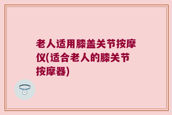 老人适用膝盖关节按摩仪(适合老人的膝关节按摩器)