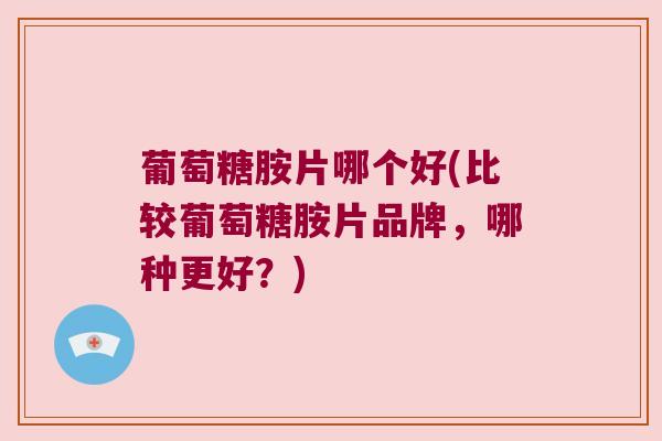 葡萄糖胺片哪个好(比较葡萄糖胺片品牌,哪种更好?)