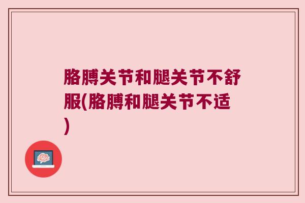 胳膊关节和腿关节不舒服(胳膊和腿关节不适)