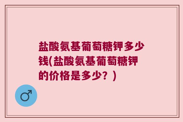 盐酸氨基葡萄糖钾多少钱(盐酸氨基葡萄糖钾的价格是多少？)