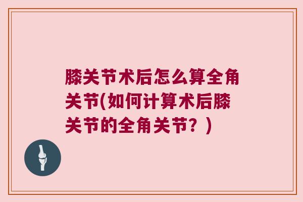 膝关节术后怎么算全角关节(如何计算术后膝关节的全角关节?) 膝关节术后怎么算全角关节(如何计算术后膝关节的全角关节?)