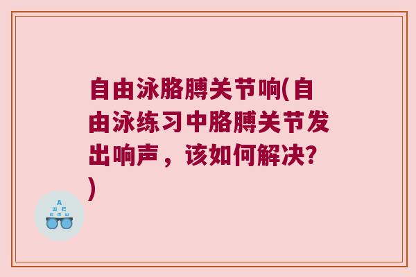 自由泳胳膊关节响(自由泳练习中胳膊关节发出响声,该如何解决?)