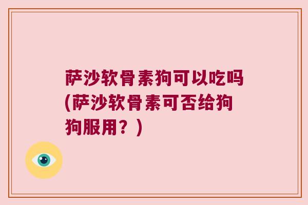 萨沙软骨素狗可以吃吗(萨沙软骨素可否给狗狗服用?)
