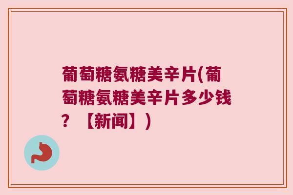 葡萄糖氨糖美辛片(葡萄糖氨糖美辛片多少钱?【新闻】)