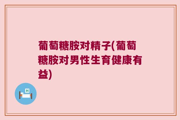 葡萄糖胺对精子(葡萄糖胺对男性生育健康有益)