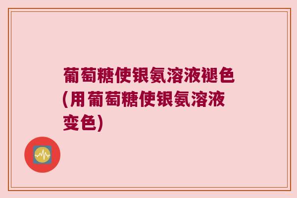 葡萄糖使银氨溶液褪色(用葡萄糖使银氨溶液变色)