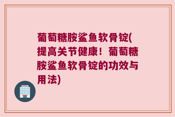 葡萄糖胺鲨鱼软骨锭(提高关节健康!葡萄糖胺鲨鱼软骨锭的功效与用法)