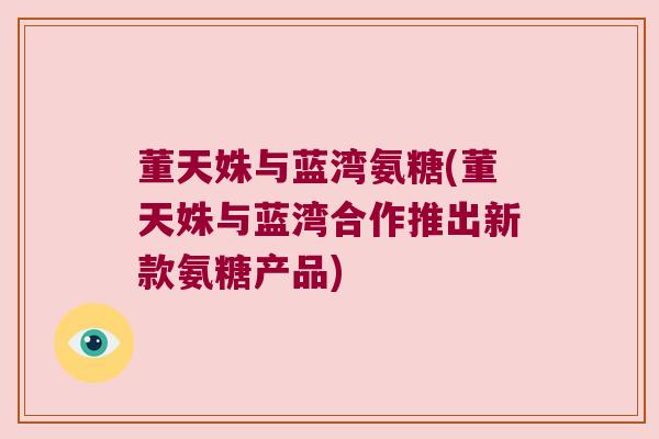 董天姝与蓝湾氨糖(董天姝与蓝湾合作推出新款氨糖产品)