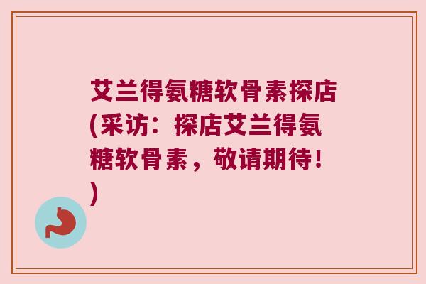 艾兰得氨糖软骨素探店(采访:探店艾兰得氨糖软骨素,敬请期待!)