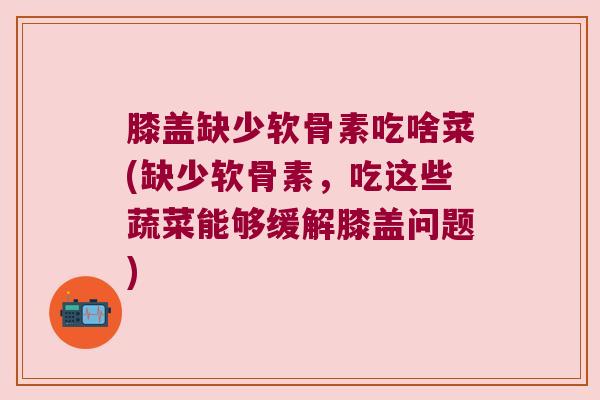 膝盖缺少软骨素吃啥菜(缺少软骨素,吃这些蔬菜能够缓解膝盖问题)