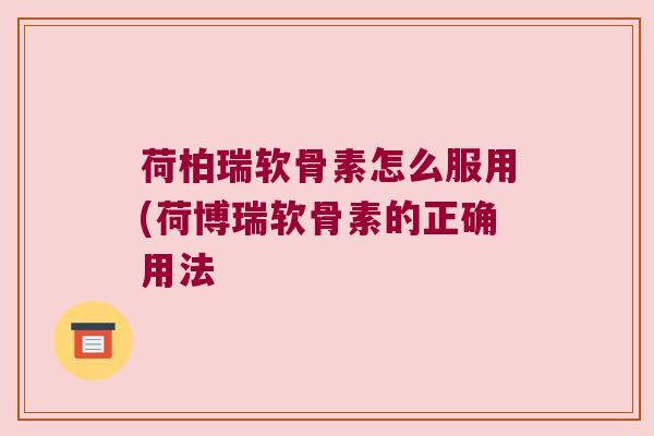 荷柏瑞软骨素怎么服用(荷博瑞软骨素的正确用法