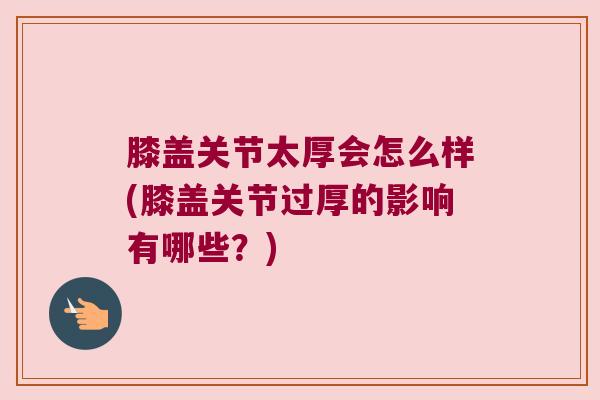 膝盖关节太厚会怎么样(膝盖关节过厚的影响有哪些?)