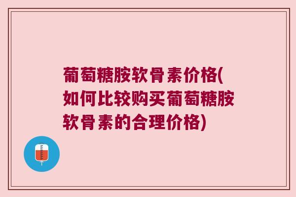 葡萄糖胺软骨素价格(如何比较购买葡萄糖胺软骨素的合理价格)