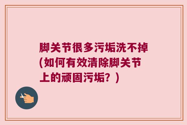 脚关节很多污垢洗不掉(如何有效清除脚关节上的顽固污垢?)