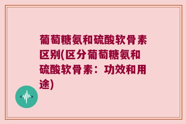 葡萄糖氨和硫酸软骨素区别(区分葡萄糖氨和硫酸软骨素:功效和用途)