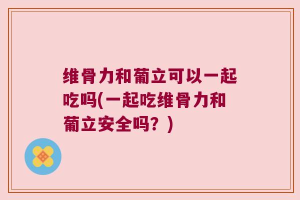 维骨力和葡立可以一起吃吗(一起吃维骨力和葡立安全吗？)