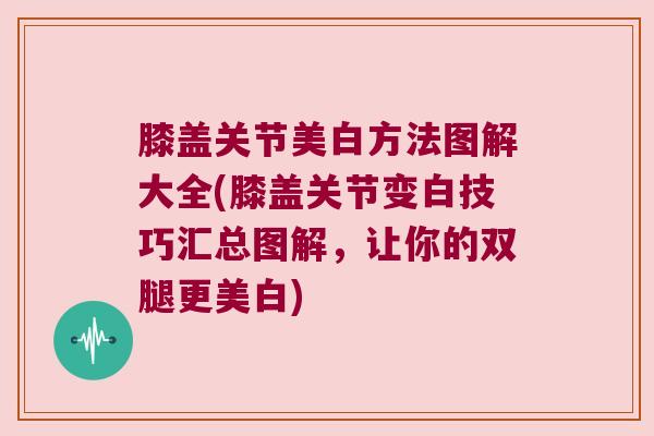 膝盖关节美白方法图解大全(膝盖关节变白技巧汇总图解,让你的双腿更美白)