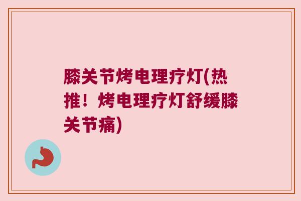 膝关节烤电理疗灯(热推!烤电理疗灯舒缓膝关节痛)