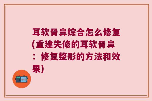 耳软骨鼻综合怎么修复(重建失修的耳软骨鼻:修复整形的方法和效果)