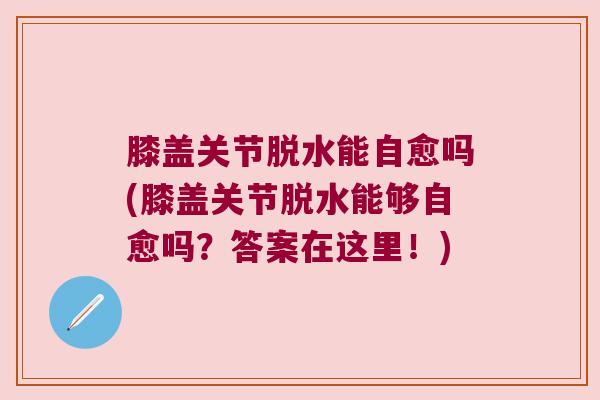 膝盖关节脱水能自愈吗(膝盖关节脱水能够自愈吗?答案在这里!)