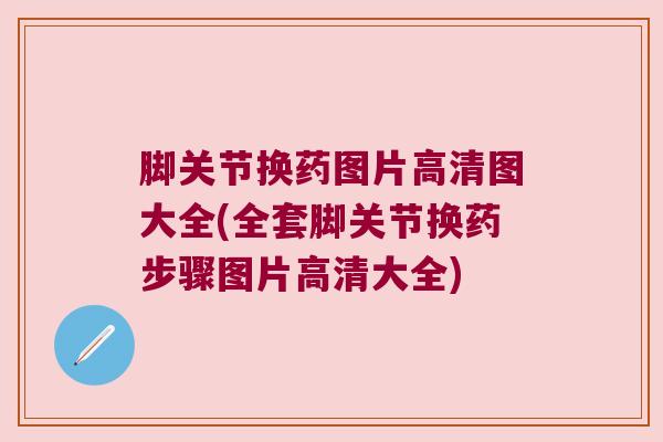 脚关节换药图片高清图大全(全套脚关节换药步骤图片高清大全)