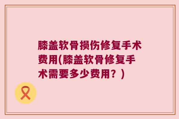 膝盖软骨损伤修复手术费用(膝盖软骨修复手术需要多少费用?)