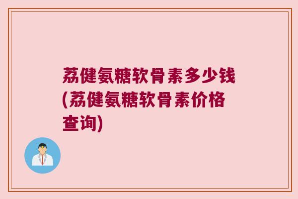 荔健氨糖软骨素多少钱(荔健氨糖软骨素价格查询)