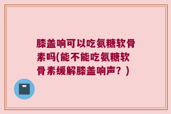 膝盖响可以吃氨糖软骨素吗(能不能吃氨糖软骨素缓解膝盖响声?)