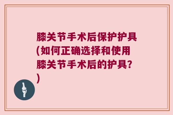 膝关节手术后保护护具(如何正确选择和使用膝关节手术后的护具?) 膝关节手术后保护护具(如何正确选择和使用膝关节手术后的护具?)