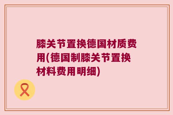 膝关节置换德国材质费用(德国制膝关节置换材料费用明细)