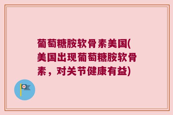 葡萄糖胺软骨素美国(美国出现葡萄糖胺软骨素,对关节健康有益)