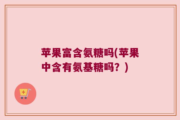 苹果富含氨糖吗(苹果中含有氨基糖吗？)