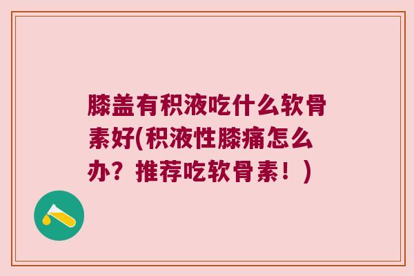 膝盖有积液吃什么软骨素好(积液性膝痛怎么办？推荐吃软骨素！)