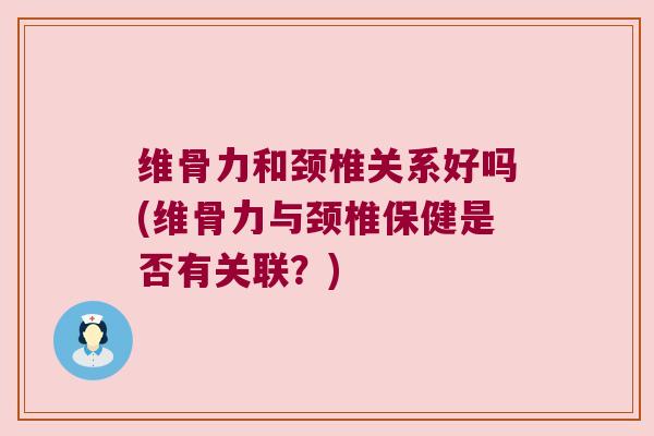 维骨力和颈椎关系好吗(维骨力与颈椎保健是否有关联?)