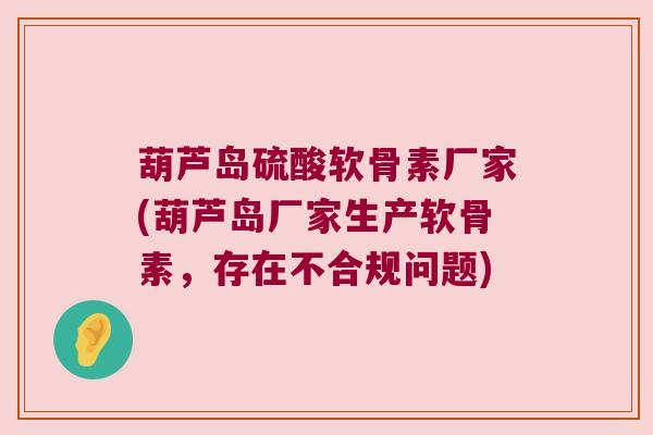 葫芦岛硫酸软骨素厂家(葫芦岛厂家生产软骨素,存在不合规问题)