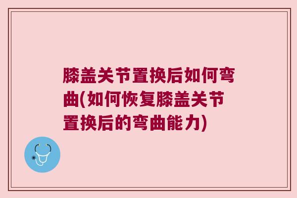 膝盖关节置换后如何弯曲(如何恢复膝盖关节置换后的弯曲能力) 膝盖关节置换后如何弯曲(如何恢复膝盖关节置换后的弯曲能力)